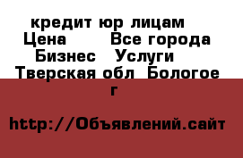 кредит юр лицам  › Цена ­ 0 - Все города Бизнес » Услуги   . Тверская обл.,Бологое г.